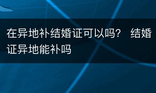 在异地补结婚证可以吗？ 结婚证异地能补吗
