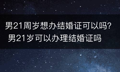 男21周岁想办结婚证可以吗？ 男21岁可以办理结婚证吗