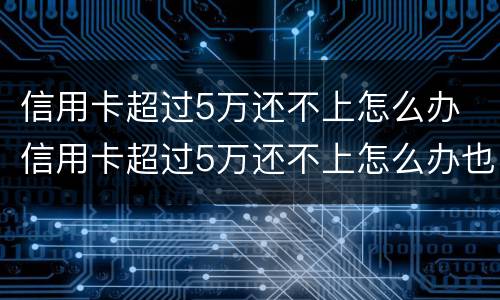 信用卡超过5万还不上怎么办 信用卡超过5万还不上怎么办也没有工作