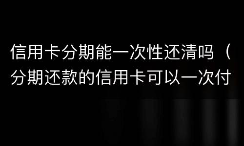 信用卡分期能一次性还清吗（分期还款的信用卡可以一次付清吗）