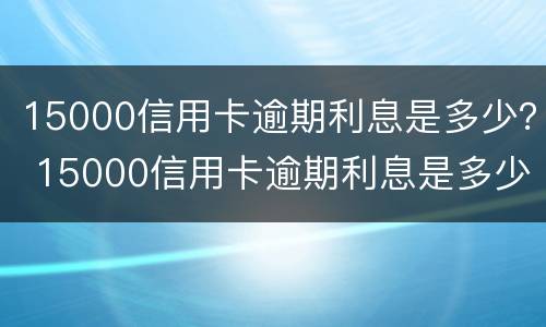 15000信用卡逾期利息是多少？ 15000信用卡逾期利息是多少钱