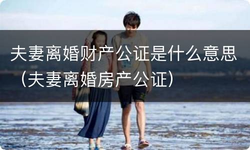 夫妻离婚财产公证是什么意思（夫妻离婚房产公证）
