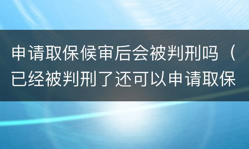 申请取保候审后会被判刑吗（已经被判刑了还可以申请取保候审吗）