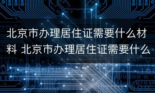 北京市办理居住证需要什么材料 北京市办理居住证需要什么材料呢