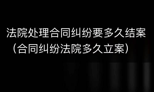 法院处理合同纠纷要多久结案（合同纠纷法院多久立案）