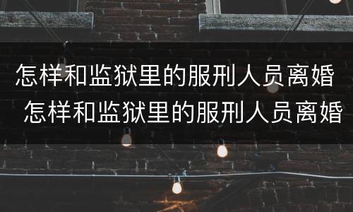 怎样和监狱里的服刑人员离婚 怎样和监狱里的服刑人员离婚申请