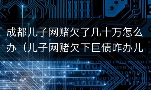 成都儿子网赌欠了几十万怎么办（儿子网赌欠下巨债咋办儿十坐牢可以不还吗）