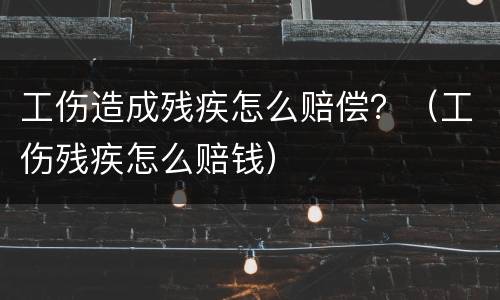 工伤造成残疾怎么赔偿？（工伤残疾怎么赔钱）