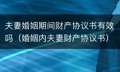 夫妻婚姻期间财产协议书有效吗（婚姻内夫妻财产协议书）