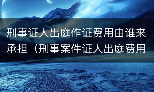 刑事证人出庭作证费用由谁来承担（刑事案件证人出庭费用谁承担）