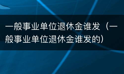 一般事业单位退休金谁发（一般事业单位退休金谁发的）