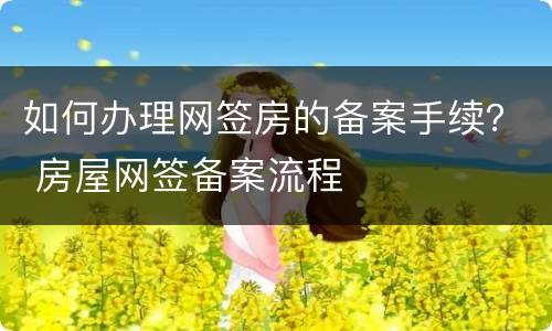 如何办理网签房的备案手续？ 房屋网签备案流程