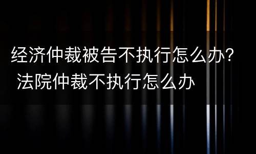 经济仲裁被告不执行怎么办？ 法院仲裁不执行怎么办
