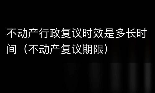 不动产行政复议时效是多长时间（不动产复议期限）