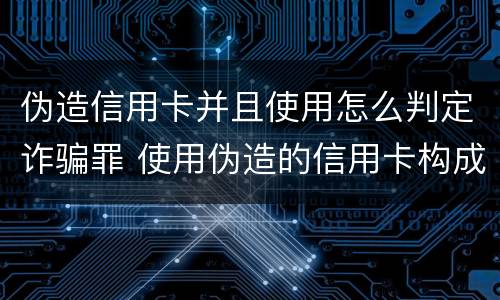 伪造信用卡并且使用怎么判定诈骗罪 使用伪造的信用卡构成什么罪