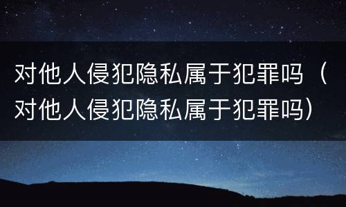 对他人侵犯隐私属于犯罪吗（对他人侵犯隐私属于犯罪吗）
