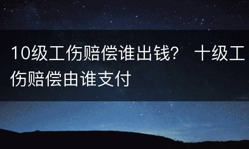 10级工伤赔偿谁出钱？ 十级工伤赔偿由谁支付