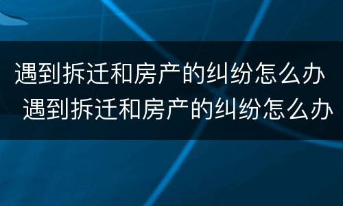 遇到拆迁和房产的纠纷怎么办 遇到拆迁和房产的纠纷怎么办呢