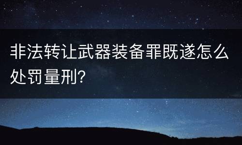 非法转让武器装备罪既遂怎么处罚量刑？