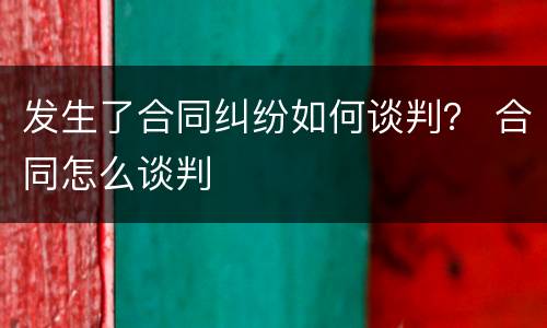 发生了合同纠纷如何谈判？ 合同怎么谈判