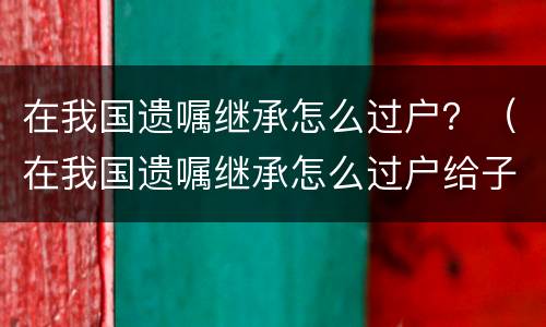 在我国遗嘱继承怎么过户？（在我国遗嘱继承怎么过户给子女）