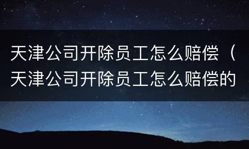 天津公司开除员工怎么赔偿（天津公司开除员工怎么赔偿的）