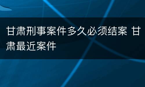 甘肃刑事案件多久必须结案 甘肃最近案件