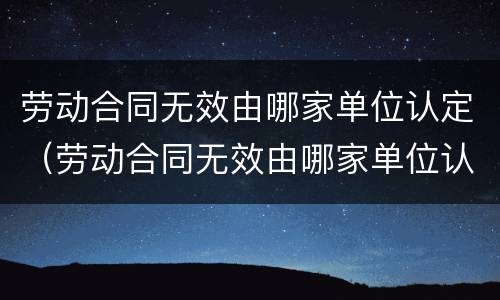 劳动合同无效由哪家单位认定（劳动合同无效由哪家单位认定的）