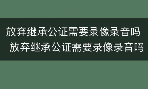 放弃继承公证需要录像录音吗 放弃继承公证需要录像录音吗有效吗