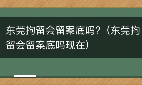 东莞拘留会留案底吗?（东莞拘留会留案底吗现在）