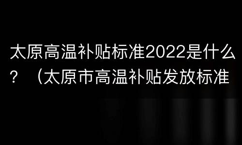 太原高温补贴标准2022是什么？（太原市高温补贴发放标准2021）