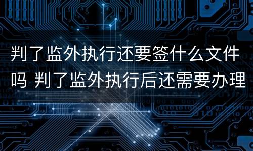 判了监外执行还要签什么文件吗 判了监外执行后还需要办理什么手续?
