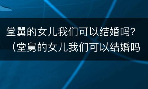 堂舅的女儿我们可以结婚吗？（堂舅的女儿我们可以结婚吗）