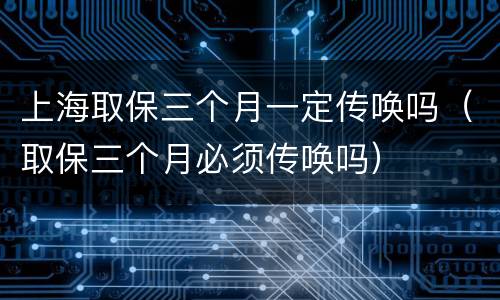 上海取保三个月一定传唤吗（取保三个月必须传唤吗）