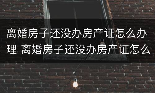 离婚房子还没办房产证怎么办理 离婚房子还没办房产证怎么办理手续