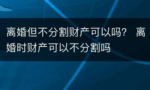 离婚但不分割财产可以吗？ 离婚时财产可以不分割吗