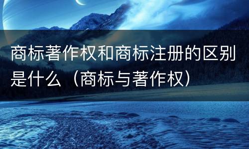 商标著作权和商标注册的区别是什么（商标与著作权）