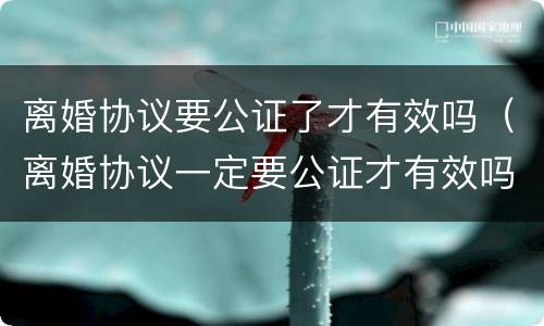 离婚协议要公证了才有效吗（离婚协议一定要公证才有效吗）