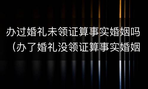 办过婚礼未领证算事实婚姻吗（办了婚礼没领证算事实婚姻吗）