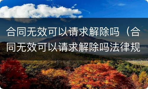 合同无效可以请求解除吗（合同无效可以请求解除吗法律规定）
