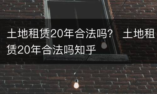 土地租赁20年合法吗？ 土地租赁20年合法吗知乎