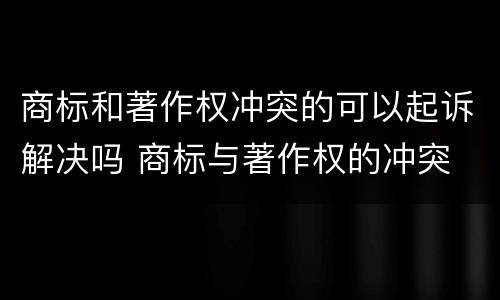商标和著作权冲突的可以起诉解决吗 商标与著作权的冲突
