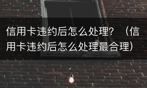 信用卡违约后怎么处理？（信用卡违约后怎么处理最合理）