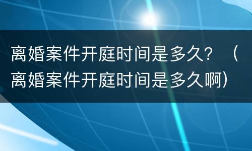 离婚案件开庭时间是多久？（离婚案件开庭时间是多久啊）