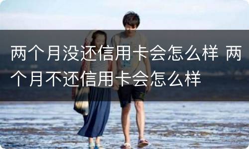 两个月没还信用卡会怎么样 两个月不还信用卡会怎么样