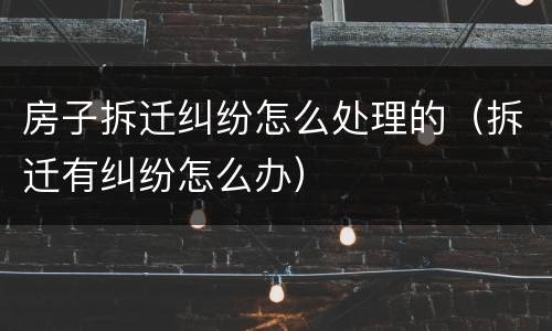 房子拆迁纠纷怎么处理的（拆迁有纠纷怎么办）