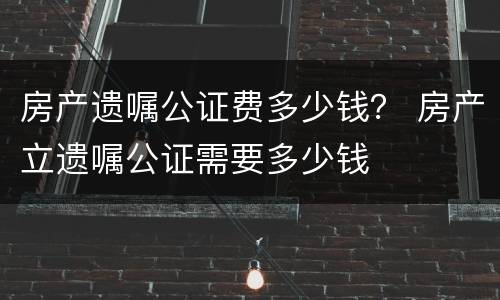 房产遗嘱公证费多少钱？ 房产立遗嘱公证需要多少钱
