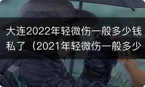 大连2022年轻微伤一般多少钱私了（2021年轻微伤一般多少钱私了）