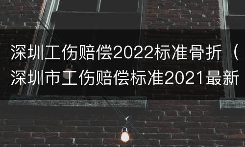 深圳工伤赔偿2022标准骨折（深圳市工伤赔偿标准2021最新工伤死亡赔偿标准）