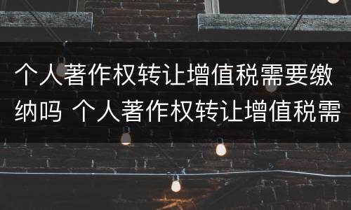 个人著作权转让增值税需要缴纳吗 个人著作权转让增值税需要缴纳吗